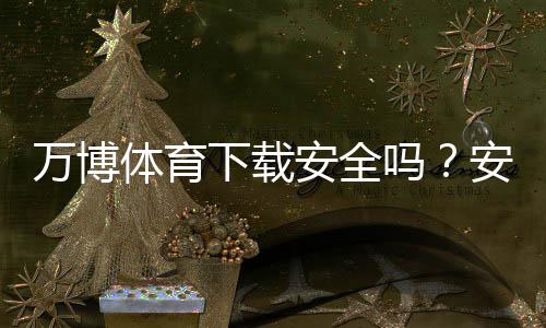 万博体育下载安全吗？安全性评测、风险识别与安装防护全攻略