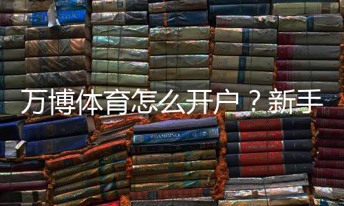 万博体育怎么开户？新手快速注册步骤、实名认证与安全注意事项