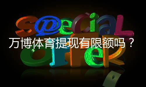 万博体育提现有限额吗？最新提现限额、到账时间与手续费详解