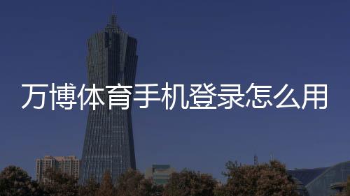 万博体育手机登录怎么用？手机下载安装、账号注册与安全登录全攻略