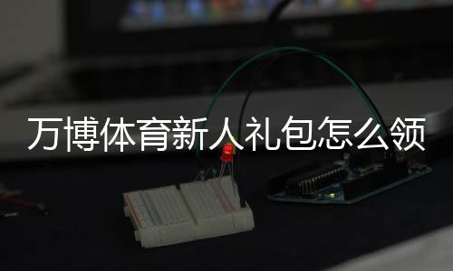万博体育新人礼包怎么领？2026最新注册流程、优惠内容与使用攻略
