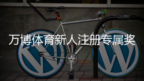 万博体育新人注册专属奖励怎么玩？领取步骤、规则与常见问题详解