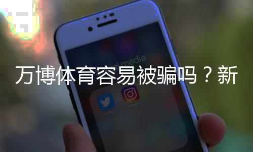 万博体育容易被骗吗？新手如何判断平台真伪与防骗全攻略