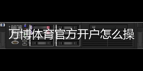 万博体育官方开户怎么操作？新手注册流程与常见问题详解