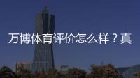 万博体育评价怎么样？真实用户反馈、安全与提现体验全面解析