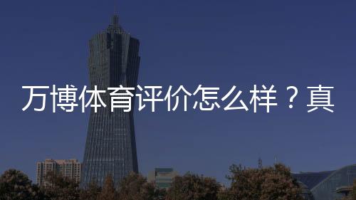 万博体育评价怎么样？真实用户反馈、安全与提现体验全面解析