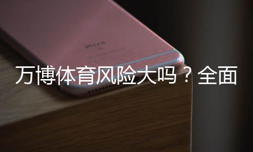 万博体育风险大吗？全面解析平台安全、常见风险与防范攻略