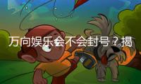 万向娱乐会不会封号？揭秘账号安全与防封技巧