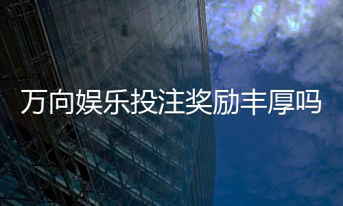 万向娱乐投注奖励丰厚吗？深度解析高回报活动与实战技巧