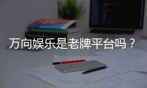 万向娱乐是老牌平台吗？资深玩家带你揭秘其历史与实力