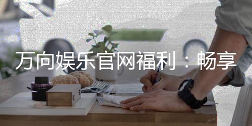 万向娱乐官网福利：畅享独家优惠与豪华礼包