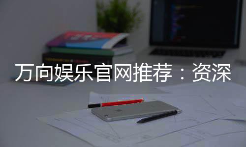 万向娱乐官网推荐：资深玩家揭秘最佳游戏体验与优惠活动