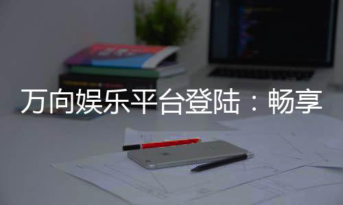 万向娱乐平台登陆：畅享顶级棋牌与电子游艺的尊贵体验