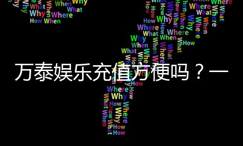 万泰娱乐充值方便吗？一文详解充值流程与到账速度