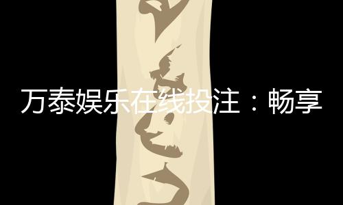 万泰娱乐在线投注：畅享安全便捷的顶级博彩体验