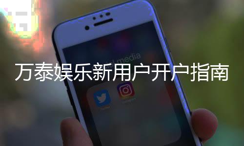 万泰娱乐新用户开户指南：轻松注册享首存优惠与新手礼包