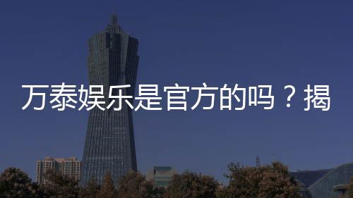 万泰娱乐是官方的吗?揭秘平台背景与安全认证详情
