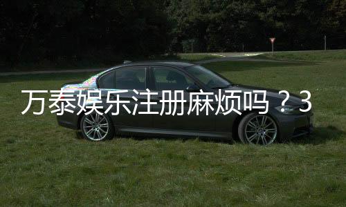 万泰娱乐注册麻烦吗？3分钟快速开户流程详解