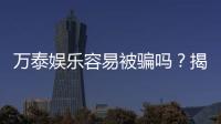 万泰娱乐容易被骗吗？揭秘平台安全性及防骗指南