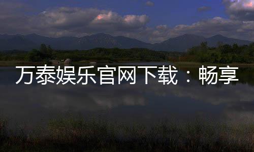 万泰娱乐官网下载：畅享顶级棋牌电游的尊贵体验
