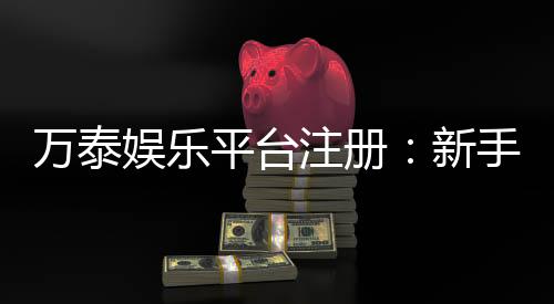 万泰娱乐平台注册：新手必看的高效注册与首存攻略