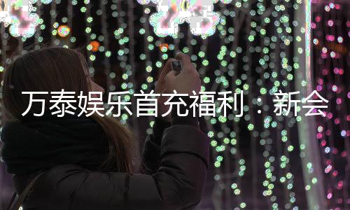 万泰娱乐首充福利：新会员专享高额返利与独家礼包