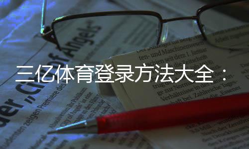 三亿体育登录方法大全：官网入口、App登录与注册安全指南