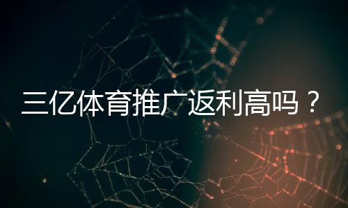 三亿体育推广返利高吗？实测返利比例、提现条件与避坑指南
