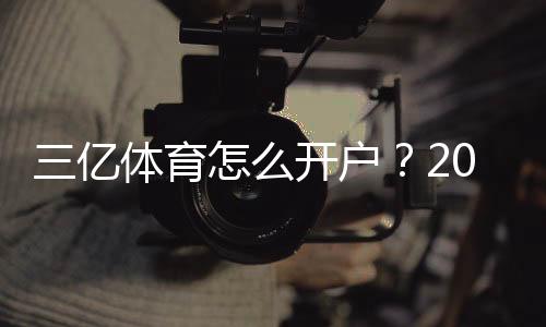 三亿体育怎么开户?2026最新版注册流程、实名认证与安全攻略