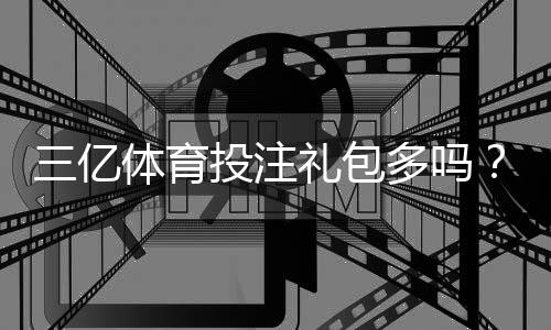 三亿体育投注礼包多吗？优惠额度、领取攻略与防坑注意事项全解析