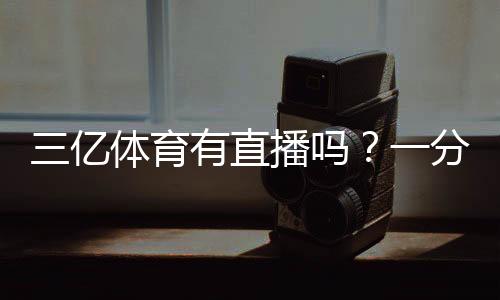 三亿体育有直播吗？一分钟看懂直播入口与观看方法