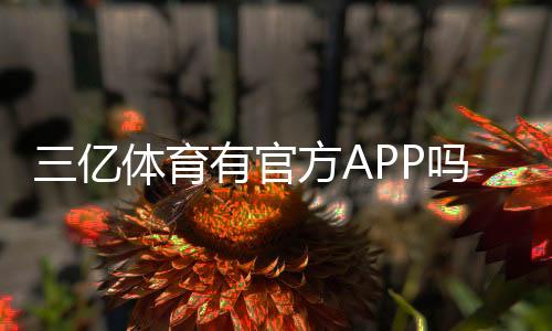 三亿体育有官方APP吗？官方APP真伪辨别、官方下载地址与使用指南