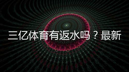 三亿体育有返水吗？最新返水政策、比例与领取方法全攻略