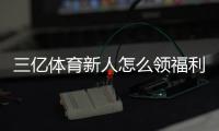 三亿体育新人怎么领福利？注册步骤、领取攻略与常见注意事项