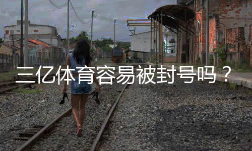三亿体育容易被封号吗？封号原因、风险评估与实用防封攻略