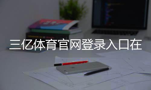 三亿体育官网登录入口在哪里？官方最新入口、快速登录步骤与常见问题解析