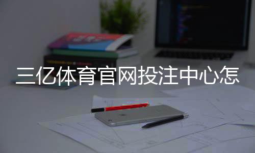 三亿体育官网投注中心怎么玩？新手注册、充值与常见玩法全攻略