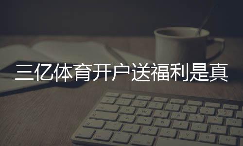 三亿体育开户送福利是真的吗？新手注册领取流程、福利明细与注意事项