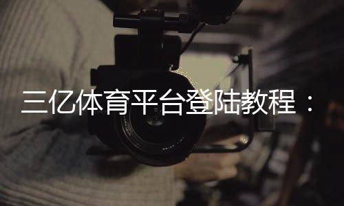 三亿体育平台登陆教程:注册步骤、账号安全与常见问题解答