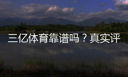 三亿体育靠谱吗？真实评测：资质、安全与提现可靠性全面分析