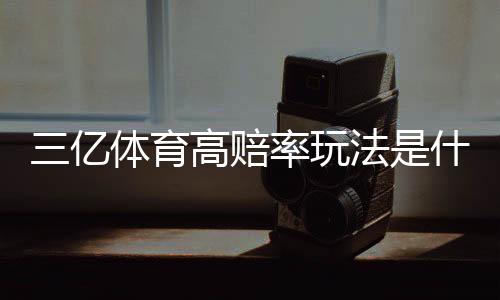 三亿体育高赔率玩法是什么意思？新手必看技巧、赔率解析与风险管理
