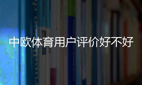 中欧体育用户评价好不好？真实口碑、优缺点与使用体验全面解析