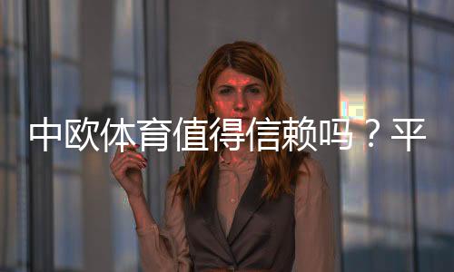 中欧体育值得信赖吗？平台信誉、用户口碑与提现安全全面评测