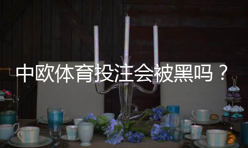 中欧体育投注会被黑吗？平台安全性解析与5大防骗技巧