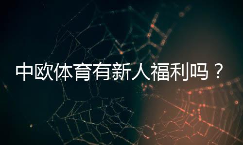 中欧体育有新人福利吗？注册优惠、领取条件与防坑攻略详解