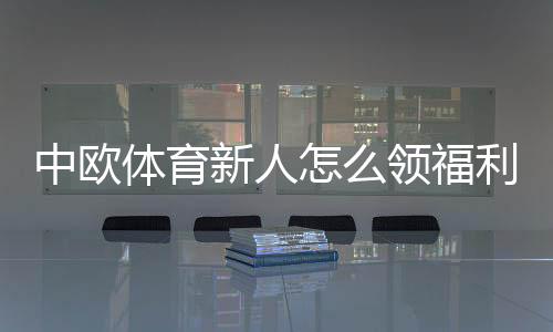 中欧体育新人怎么领福利？新手福利领取步骤与注意事项详解