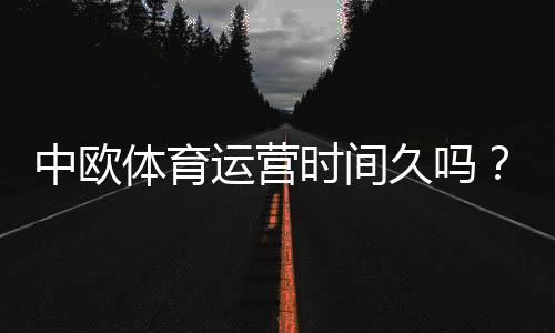 中欧体育运营时间久吗？2026最新公司历程、资质与用户口碑全面解析