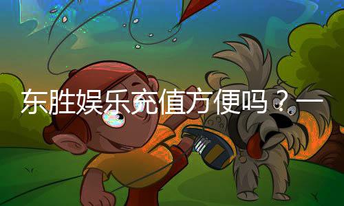 东胜娱乐充值方便吗？一文详解充值流程与到账速度