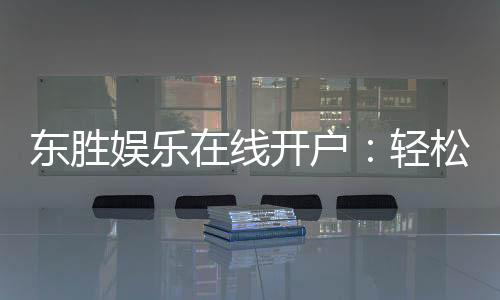 东胜娱乐在线开户：轻松注册畅享顶级棋牌电游盛宴
