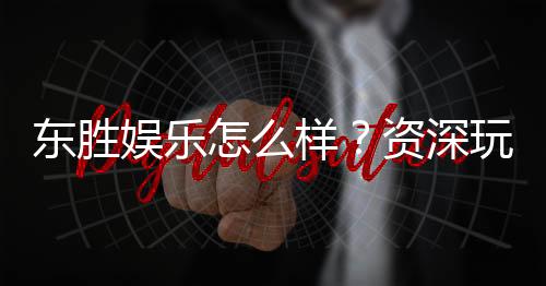 东胜娱乐怎么样？资深玩家真实体验与平台评测